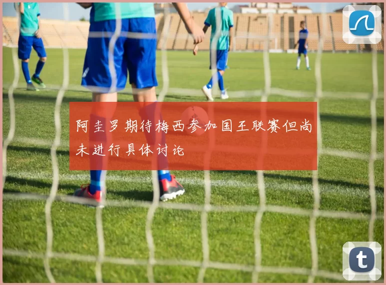 阿圭罗期待梅西参加国王联赛但尚未进行具体讨论