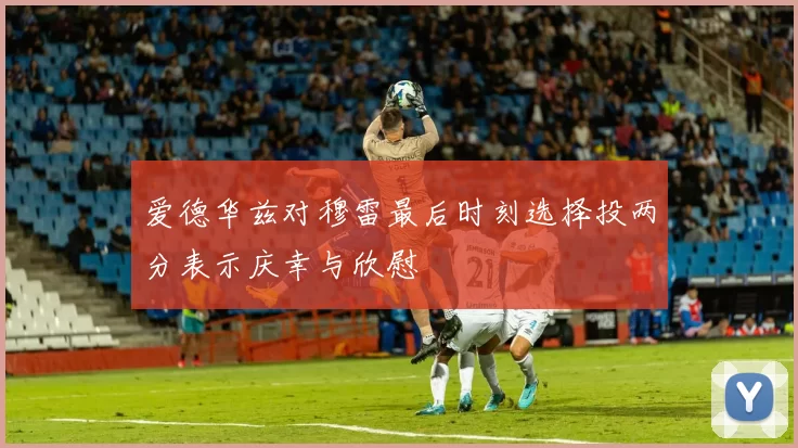 爱德华兹对穆雷最后时刻选择投两分表示庆幸与欣慰