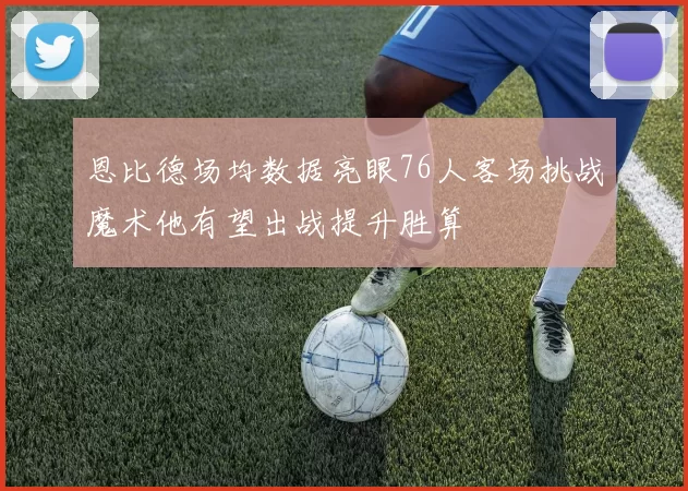 恩比德场均数据亮眼76人客场挑战魔术他有望出战提升胜算