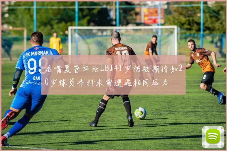 名嘴夏普评论LBJ41岁仍被期待如20岁球员乔科未曾遭遇相同压力