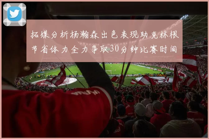 拓媒分析杨瀚森出色表现助克林根节省体力全力争取30分钟比赛时间