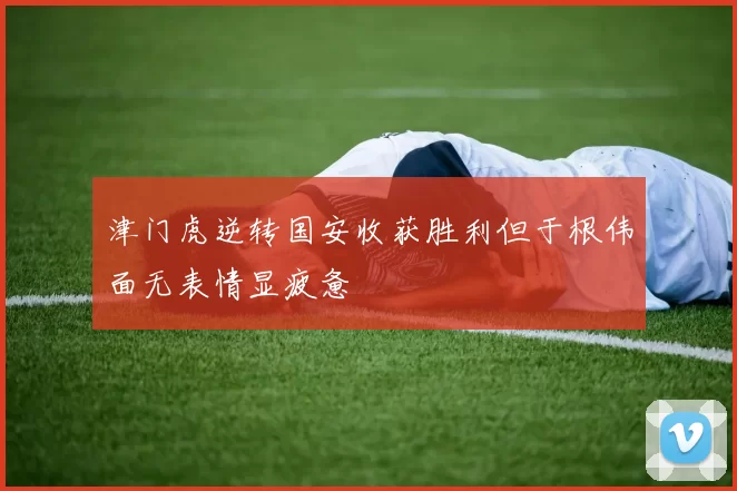 津门虎逆转国安收获胜利但于根伟面无表情显疲惫