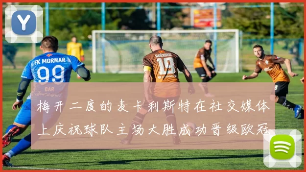梅开二度的麦卡利斯特在社交媒体上庆祝球队主场大胜成功晋级欧冠16强