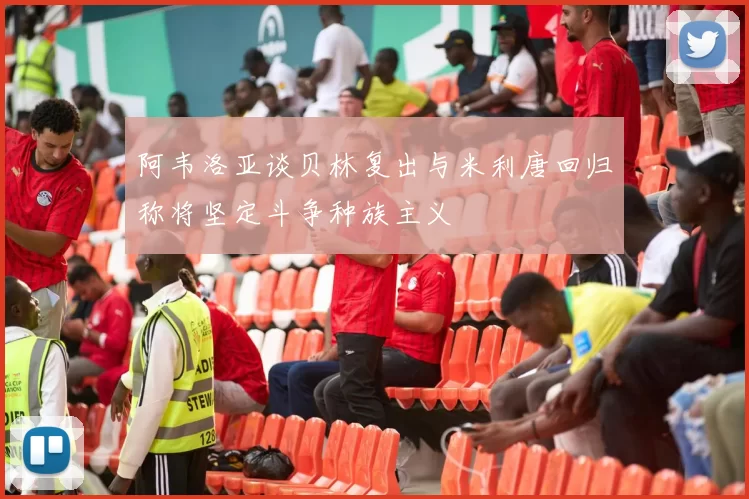 阿韦洛亚谈贝林复出与米利唐回归称将坚定斗争种族主义