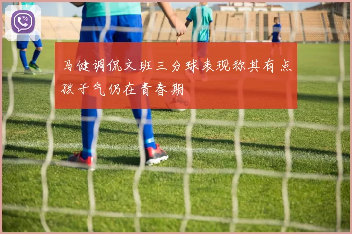 马健调侃文班三分球表现称其有点孩子气仍在青春期