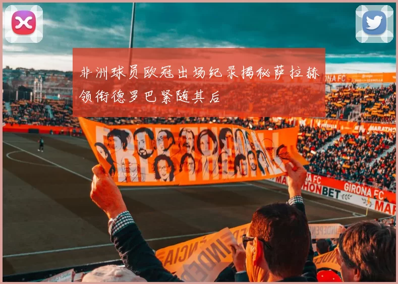 非洲球员欧冠出场纪录揭秘萨拉赫领衔德罗巴紧随其后