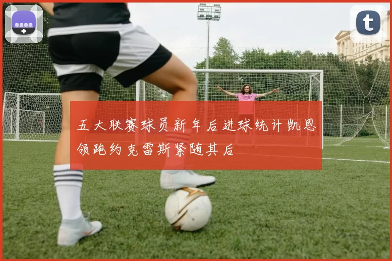 五大联赛球员新年后进球统计凯恩领跑约克雷斯紧随其后
