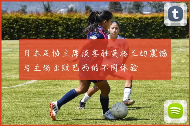 日本足协主席谈客胜英格兰的震撼与主场击败巴西的不同体验