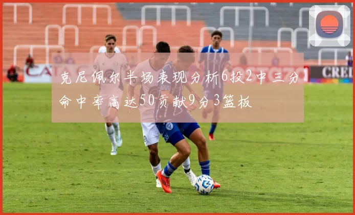 克尼佩尔半场表现分析6投2中三分命中率高达50贡献9分3篮板