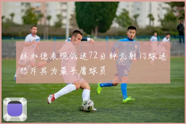 林加德表现低迷72分钟无射门球迷怒斥其为最平庸球员