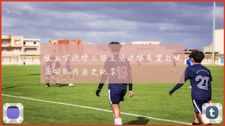 张玉宁连续三场主场进球有望打破国安队内历史纪录