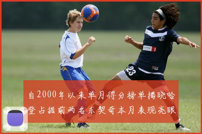 自2000年以来单月得分榜单揭晓哈登占据前两名东契奇本月表现亮眼