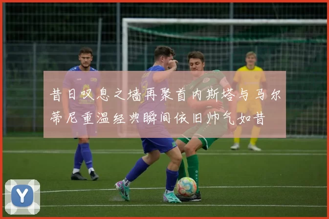 昔日叹息之墙再聚首内斯塔与马尔蒂尼重温经典瞬间依旧帅气如昔