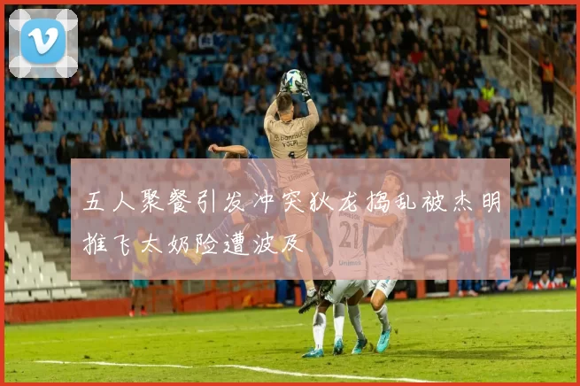 五人聚餐引发冲突狄龙捣乱被杰明推飞太奶险遭波及