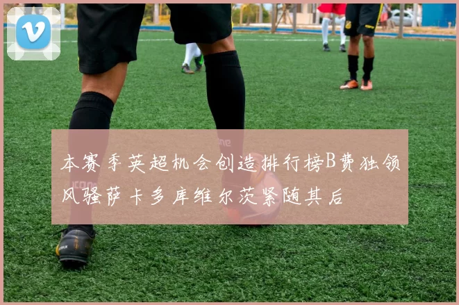 本赛季英超机会创造排行榜B费独领风骚萨卡多库维尔茨紧随其后