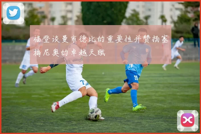 福登谈曼市德比的重要性并赞扬塞梅尼奥的卓越天赋