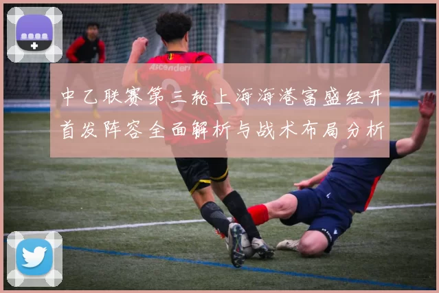 中乙联赛第三轮上海海港富盛经开首发阵容全面解析与战术布局分析