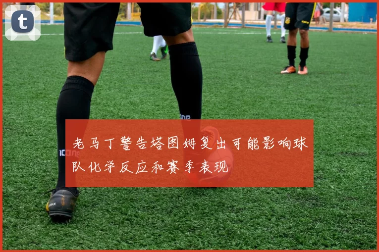 老马丁警告塔图姆复出可能影响球队化学反应和赛季表现