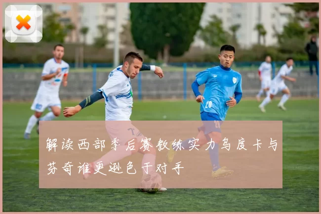 解读西部季后赛教练实力乌度卡与芬奇谁更逊色于对手