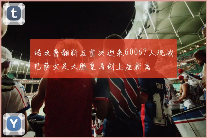 诺坎普翻新后首次迎来60067人观战巴萨女足大胜皇马创上座新高