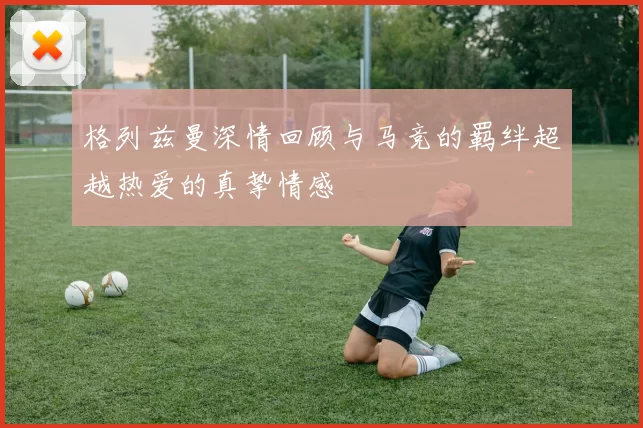 格列兹曼深情回顾与马竞的羁绊超越热爱的真挚情感