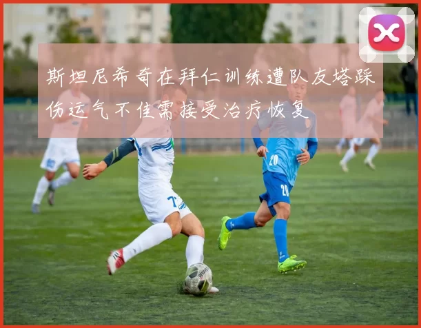 斯坦尼希奇在拜仁训练遭队友塔踩伤运气不佳需接受治疗恢复